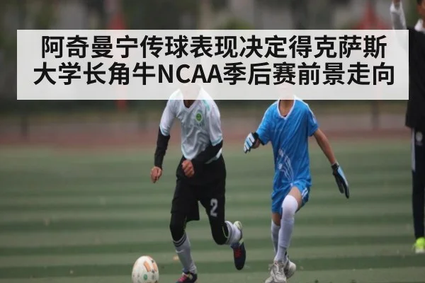 阿奇曼宁传球表现决定得克萨斯大学长角牛NCAA季后赛前景走向