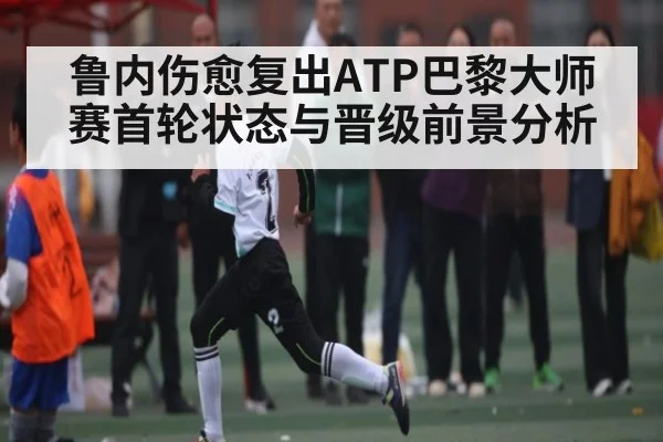 鲁内伤愈复出ATP巴黎大师赛首轮状态与晋级前景分析