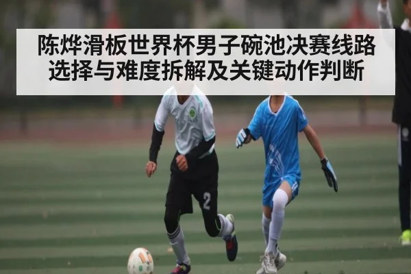 陈烨滑板世界杯男子碗池决赛线路选择与难度拆解及关键动作判断